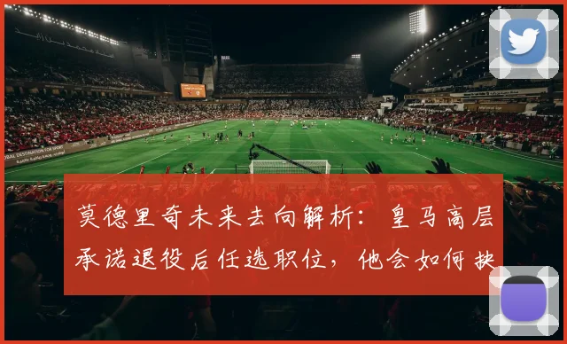 莫德里奇未来去向解析：皇马高层承诺退役后任选职位，他会如何抉择？
