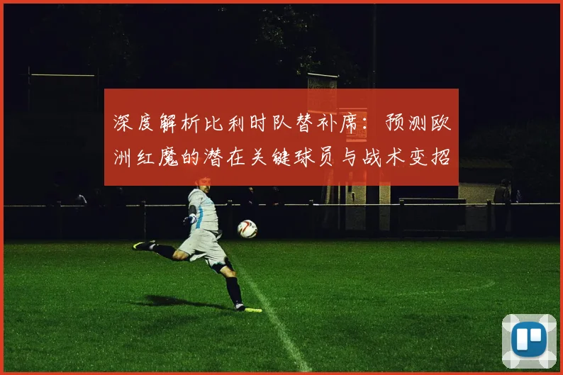 深度解析比利时队替补席:预测欧洲红魔的潜在关键球员与战术变招