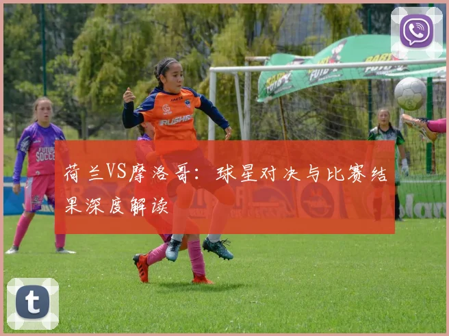 荷兰VS摩洛哥：球星对决与比赛结果深度解读