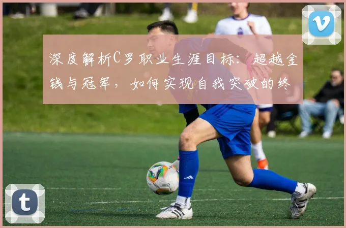 深度解析C罗职业生涯目标:超越金钱与冠军,如何实现自我突破的终极追求