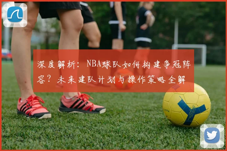 深度解析：NBA球队如何构建争冠阵容？未来建队计划与操作策略全解读