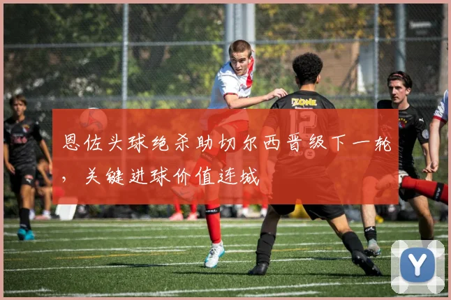 恩佐头球绝杀助切尔西晋级下一轮，关键进球价值连城