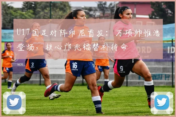 U17国足对阵印尼首发:万项帅惟浩登场,核心邝兆镭替补待命