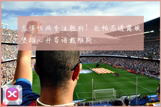 无惧伤病专注胜利！孔帕尼透露狼堡雄心并寄语戴维斯