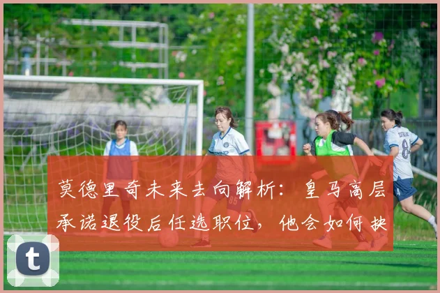 莫德里奇未来去向解析:皇马高层承诺退役后任选职位,他会如何抉择?